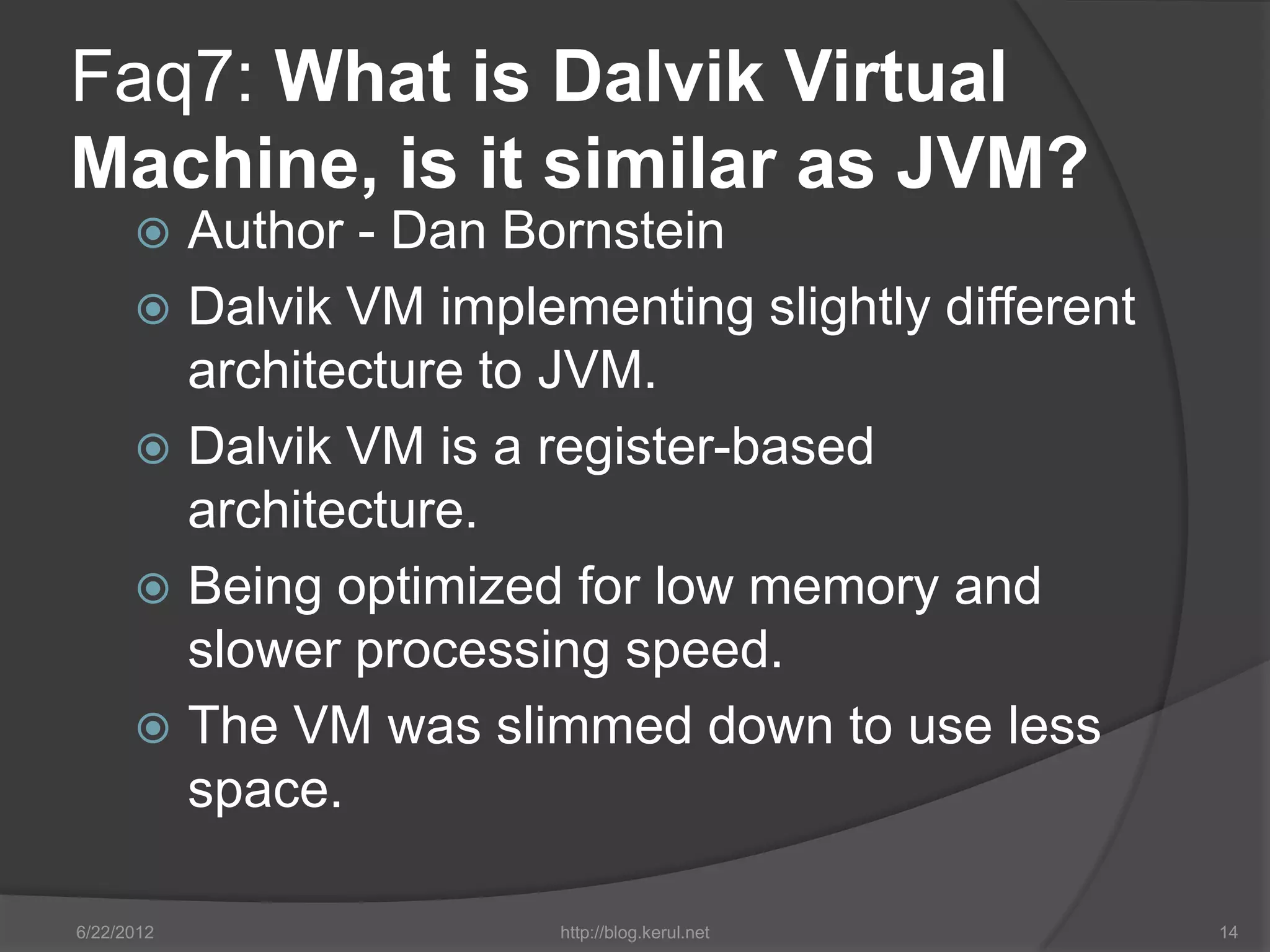 Faq7: What is Dalvik Virtual
Machine, is it similar as JVM?
       Author - Dan Bornstein
       Dalvik VM implementing slightly different
        architecture to JVM.
       Dalvik VM is a register-based
        architecture.
       Being optimized for low memory and
        slower processing speed.
       The VM was slimmed down to use less
        space.

6/22/2012               http://blog.kerul.net       14
 