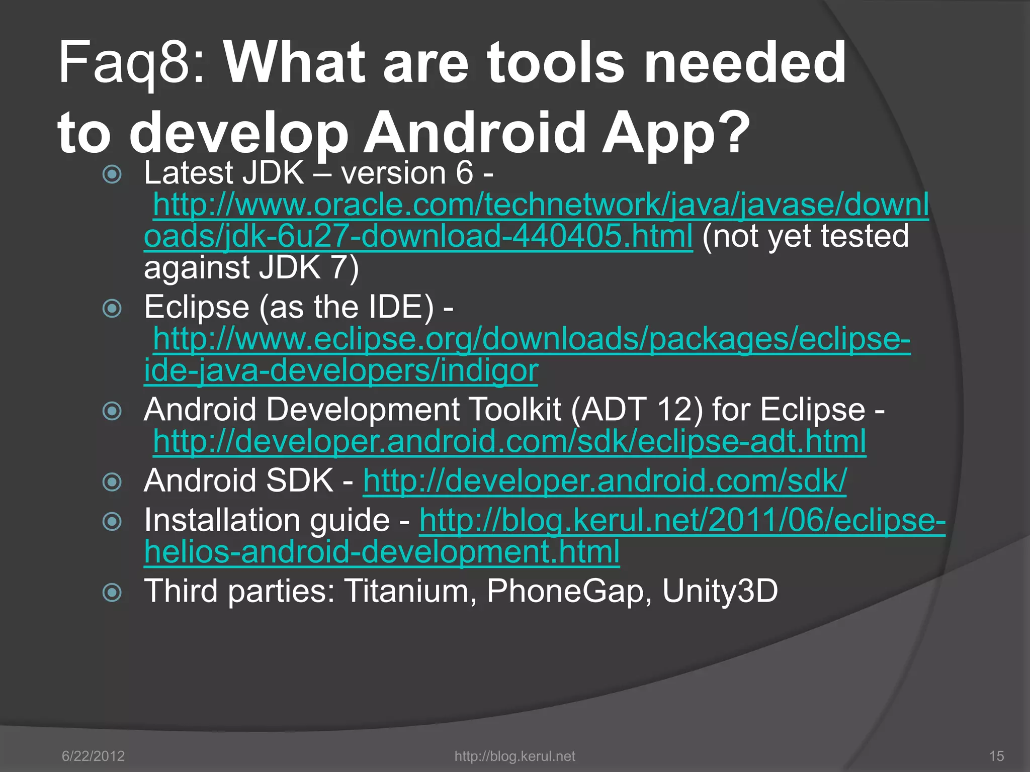 Faq8: What are tools needed
to develop Android App?
           Latest JDK – version 6 -
             http://www.oracle.com/technetwork/java/javase/downl
            oads/jdk-6u27-download-440405.html (not yet tested
            against JDK 7)
           Eclipse (as the IDE) -
             http://www.eclipse.org/downloads/packages/eclipse-
            ide-java-developers/indigor
           Android Development Toolkit (ADT 12) for Eclipse -
             http://developer.android.com/sdk/eclipse-adt.html
           Android SDK - http://developer.android.com/sdk/
           Installation guide - http://blog.kerul.net/2011/06/eclipse-
            helios-android-development.html
           Third parties: Titanium, PhoneGap, Unity3D



6/22/2012                         http://blog.kerul.net                   15
 