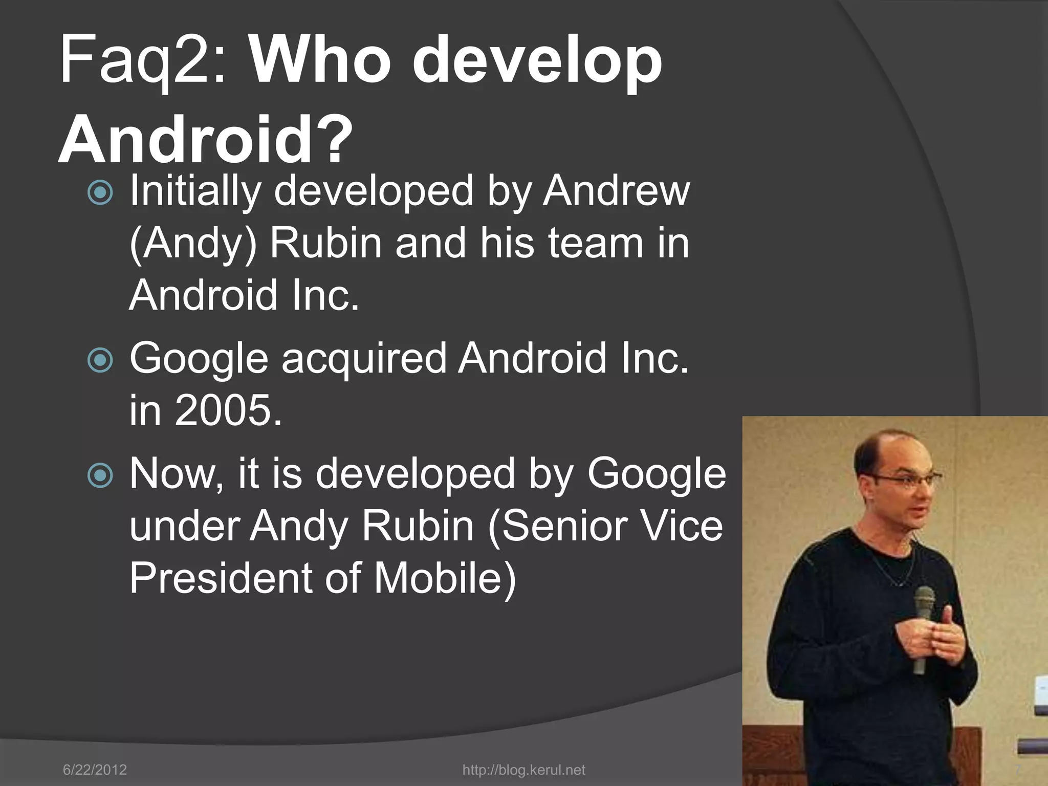 Faq2: Who develop
Android?
    Initially developed by Andrew
     (Andy) Rubin and his team in
     Android Inc.
    Google acquired Android Inc.
     in 2005.
    Now, it is developed by Google
     under Andy Rubin (Senior Vice
     President of Mobile)



6/22/2012            http://blog.kerul.net   7
 