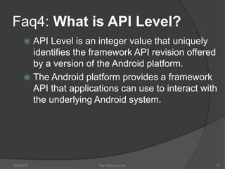 Faq4: What is API Level?
       API Level is an integer value that uniquely
        identifies the framework API revision offered
        by a version of the Android platform.
       The Android platform provides a framework
        API that applications can use to interact with
        the underlying Android system.




6/22/2012               http://blog.kerul.net        10
 