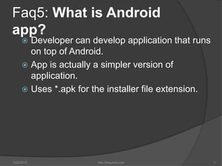 Faq5: What is Android
app?
      Developer can develop application that runs
       on top of Android.
      App is actually a simpler version of
       application.
      Uses *.apk for the installer file extension.




6/22/2012              http://blog.kerul.net          11
 