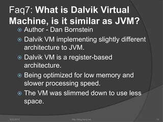 Faq7: What is Dalvik Virtual
Machine, is it similar as JVM?
       Author - Dan Bornstein
       Dalvik VM implementing slightly different
        architecture to JVM.
       Dalvik VM is a register-based
        architecture.
       Being optimized for low memory and
        slower processing speed.
       The VM was slimmed down to use less
        space.

6/22/2012               http://blog.kerul.net       14
 