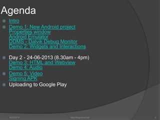Agenda
   Intro
   Demo 1: New Android project
    Properties window
    Android Emulator
    DDMS - Dalvik Debug Monitor
    Demo 2: Widgets and Interactions

   Day 2 - 24-06-2013 (8.30am - 4pm)
    Demo 3: HTML and Webview
    Demo 4: Audio
   Demo 5: Video
    Signing APK
   Uploading to Google Play




    6/22/2012                http://blog.kerul.net   2
 