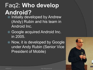Faq2: Who develop
Android?
    Initially developed by Andrew
     (Andy) Rubin and his team in
     Android Inc.
    Google acquired Android Inc.
     in 2005.
    Now, it is developed by Google
     under Andy Rubin (Senior Vice
     President of Mobile)



6/22/2012            http://blog.kerul.net   7
 