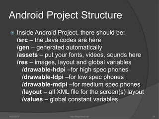 Android Project Structure
     Inside Android Project, there should be;
      /src – the Java codes are here
      /gen – generated automatically
      /assets – put your fonts, videos, sounds here
      /res – images, layout and global variables
        /drawable-hdpi –for high spec phones
        /drawable-ldpi –for low spec phones
        /drawable-mdpi –for medium spec phones
        /layout – all XML file for the screen(s) layout
        /values – global constant variables

6/22/2012                 http://blog.kerul.net           23
 