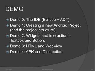 DEMO
 Demo 0: The IDE (Eclipse + ADT)
 Demo 1: Creating a new Android Project
  (and the project structure).
 Demo 2: Widgets and interaction –
  Textbox and Button.
 Demo 3: HTML and WebView
 Demo 4: APK and Distribution




6/22/2012          http://blog.kerul.net   27
 