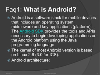 Faq1: What is Android?
  Android is a software stack for mobile devices
   that includes an operating system,
   middleware and key applications (platform).
   The Android SDK provides the tools and APIs
   necessary to begin developing applications on
   the Android platform using the Java
   programming language.
  The kernel of most Android version is based
   on Linux 2.6 (3.0 for ICS).
  Android architecture;


6/22/2012           http://blog.kerul.net           5
 
