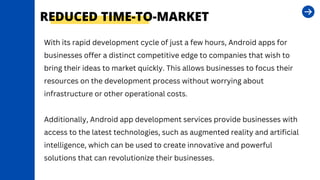 REDUCED TIME-TO-MARKET
With its rapid development cycle of just a few hours, Android apps for
businesses offer a distinct competitive edge to companies that wish to
bring their ideas to market quickly. This allows businesses to focus their
resources on the development process without worrying about
infrastructure or other operational costs.
Additionally, Android app development services provide businesses with
access to the latest technologies, such as augmented reality and artificial
intelligence, which can be used to create innovative and powerful
solutions that can revolutionize their businesses.
 