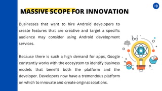 Businesses that want to hire Android developers to
create features that are creative and target a specific
audience may consider using Android development
services.
Because there is such a high demand for apps, Google
constantly works with the ecosystem to identify business
models that benefit both the platform and the
developer. Developers now have a tremendous platform
on which to innovate and create original solutions.
MASSIVE SCOPE FOR INNOVATION
 