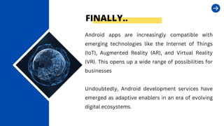 FINALLY..
Android apps are increasingly compatible with
emerging technologies like the Internet of Things
(IoT), Augmented Reality (AR), and Virtual Reality
(VR). This opens up a wide range of possibilities for
businesses
Undoubtedly, Android development services have
emerged as adaptive enablers in an era of evolving
digital ecosystems.
 