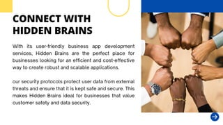 CONNECT WITH
HIDDEN BRAINS
With its user-friendly business app development
services, Hidden Brains are the perfect place for
businesses looking for an efficient and cost-effective
way to create robust and scalable applications.
our security protocols protect user data from external
threats and ensure that it is kept safe and secure. This
makes Hidden Brains ideal for businesses that value
customer safety and data security.
 