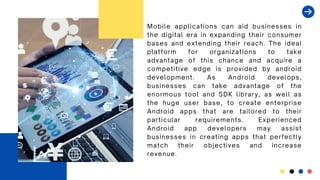 Mobile applications can aid businesses in
the digital era in expanding their consumer
bases and extending their reach. The ideal
platform for organizations to take
advantage of this chance and acquire a
competitive edge is provided by android
development. As Android develops,
businesses can take advantage of the
enormous tool and SDK library, as well as
the huge user base, to create enterprise
Android apps that are tailored to their
particular requirements. Experienced
Android app developers may assist
businesses in creating apps that perfectly
match their objectives and increase
revenue.
 