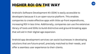HIGHER ROI ON THE WAY
Android's Software Development Kit (SDK) is easily accessible to
developers because it is an open-source platform. This enables
companies to create effective apps with little up-front expenditures,
increasing ROI in less time. Additionally, companies can use the extensive
library of tools and SDKs to build distinctive and ground-breaking apps
that will aid in their digital-age expansion.
Android app development services can assist businesses in developing
solutions that are future-proof, precisely matched to their needs, and
offer a seamless user experience to their clients.
 
