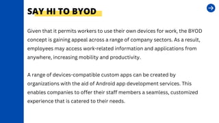 SAY HI TO BYOD
Given that it permits workers to use their own devices for work, the BYOD
concept is gaining appeal across a range of company sectors. As a result,
employees may access work-related information and applications from
anywhere, increasing mobility and productivity.
A range of devices-compatible custom apps can be created by
organizations with the aid of Android app development services. This
enables companies to offer their staff members a seamless, customized
experience that is catered to their needs.
 