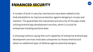 ENHANCED SECURITY
A number of built-in security mechanisms have been added to the
Android platform to improve protection against dangerous viruses and
malware. This guarantees the robustness and security of the apps made
utilizing Android app development services, which is crucial for
enterprises handling sensitive data.
It should go without saying that such capability of enterprise Android app
development services motivates companies to choose Android and
obtain an additional layer of defense against potential dangers.
 