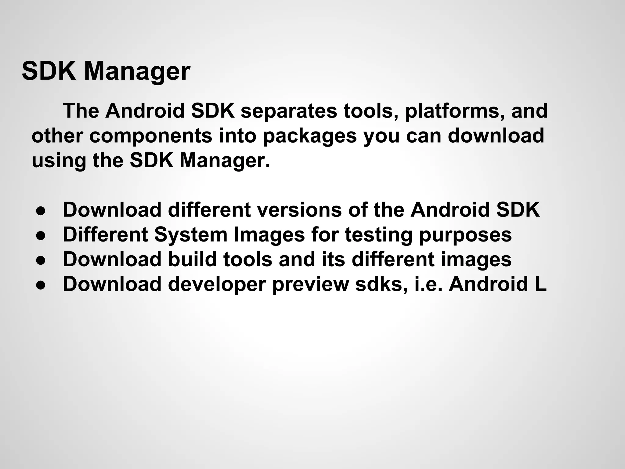 SDK Manager
The Android SDK separates tools, platforms, and
other components into packages you can download
using the SDK Manager.
● Download different versions of the Android SDK
● Different System Images for testing purposes
● Download build tools and its different images
● Download developer preview sdks, i.e. Android L
 