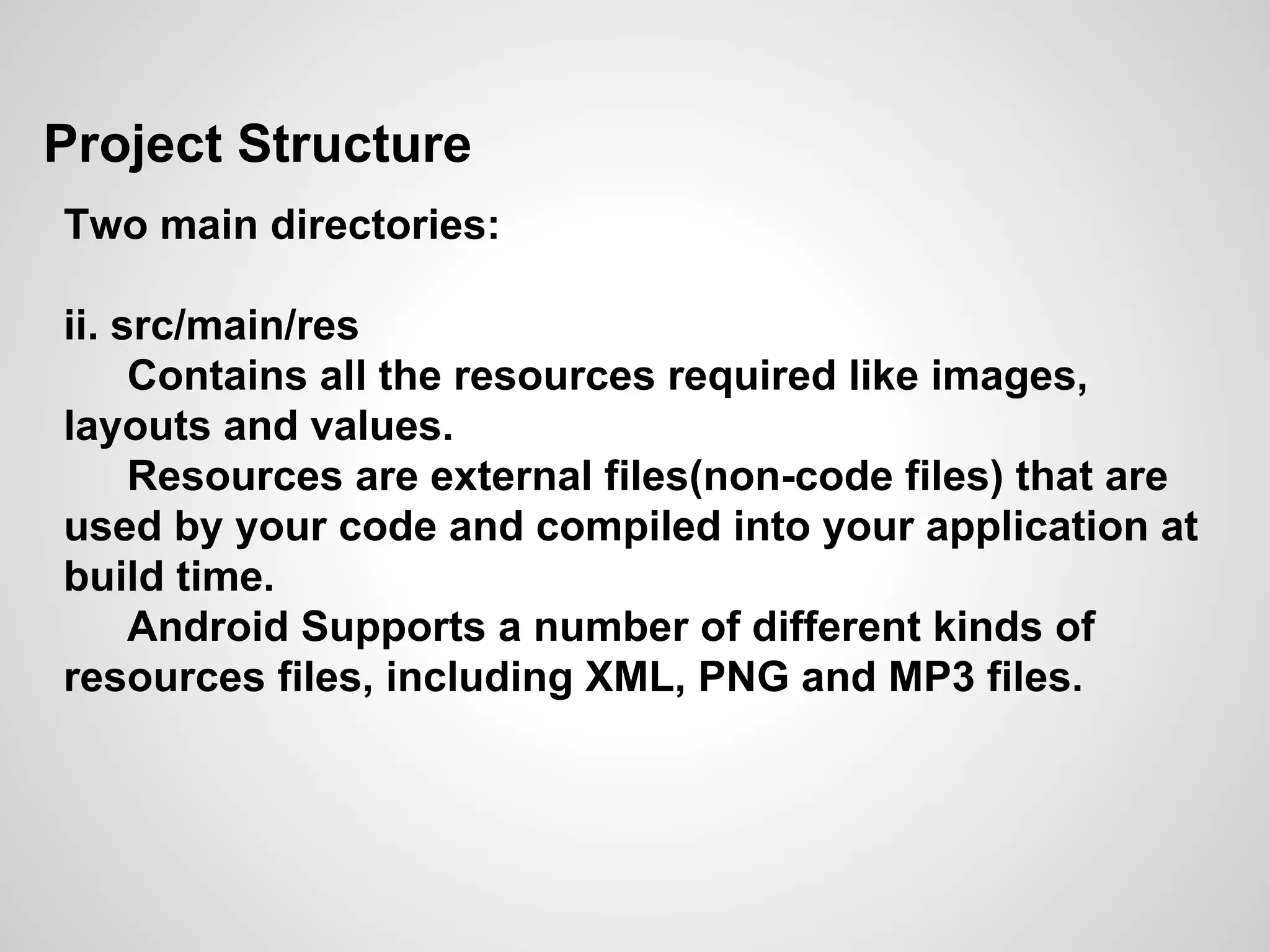 Project Structure
Two main directories:
ii. src/main/res
Contains all the resources required like images,
layouts and values.
Resources are external files(non-code files) that are
used by your code and compiled into your application at
build time.
Android Supports a number of different kinds of
resources files, including XML, PNG and MP3 files.
 