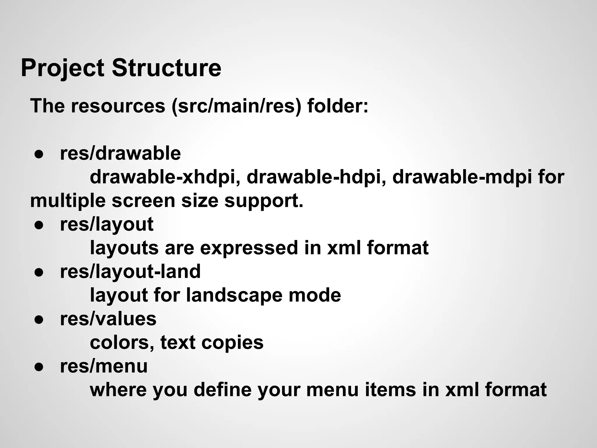 Project Structure
The resources (src/main/res) folder:
● res/drawable
drawable-xhdpi, drawable-hdpi, drawable-mdpi for
multiple screen size support.
● res/layout
layouts are expressed in xml format
● res/layout-land
layout for landscape mode
● res/values
colors, text copies
● res/menu
where you define your menu items in xml format
 