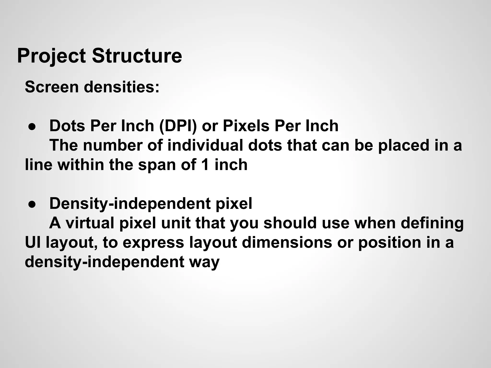 Project Structure
Screen densities:
● Dots Per Inch (DPI) or Pixels Per Inch
The number of individual dots that can be placed in a
line within the span of 1 inch
● Density-independent pixel
A virtual pixel unit that you should use when defining
UI layout, to express layout dimensions or position in a
density-independent way
 