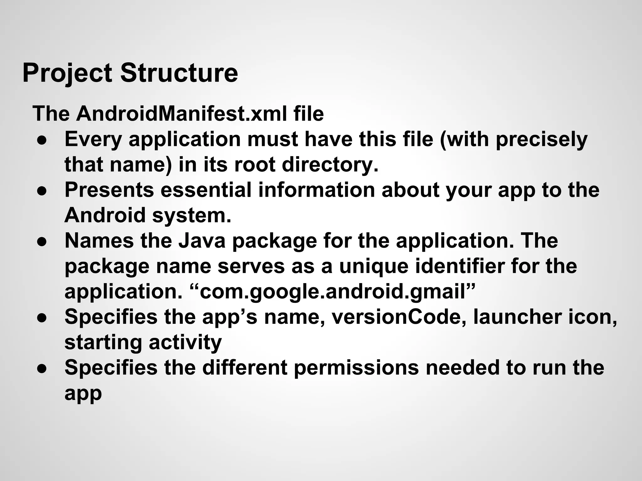 Project Structure
The AndroidManifest.xml file
● Every application must have this file (with precisely
that name) in its root directory.
● Presents essential information about your app to the
Android system.
● Names the Java package for the application. The
package name serves as a unique identifier for the
application. “com.google.android.gmail”
● Specifies the app’s name, versionCode, launcher icon,
starting activity
● Specifies the different permissions needed to run the
app
 