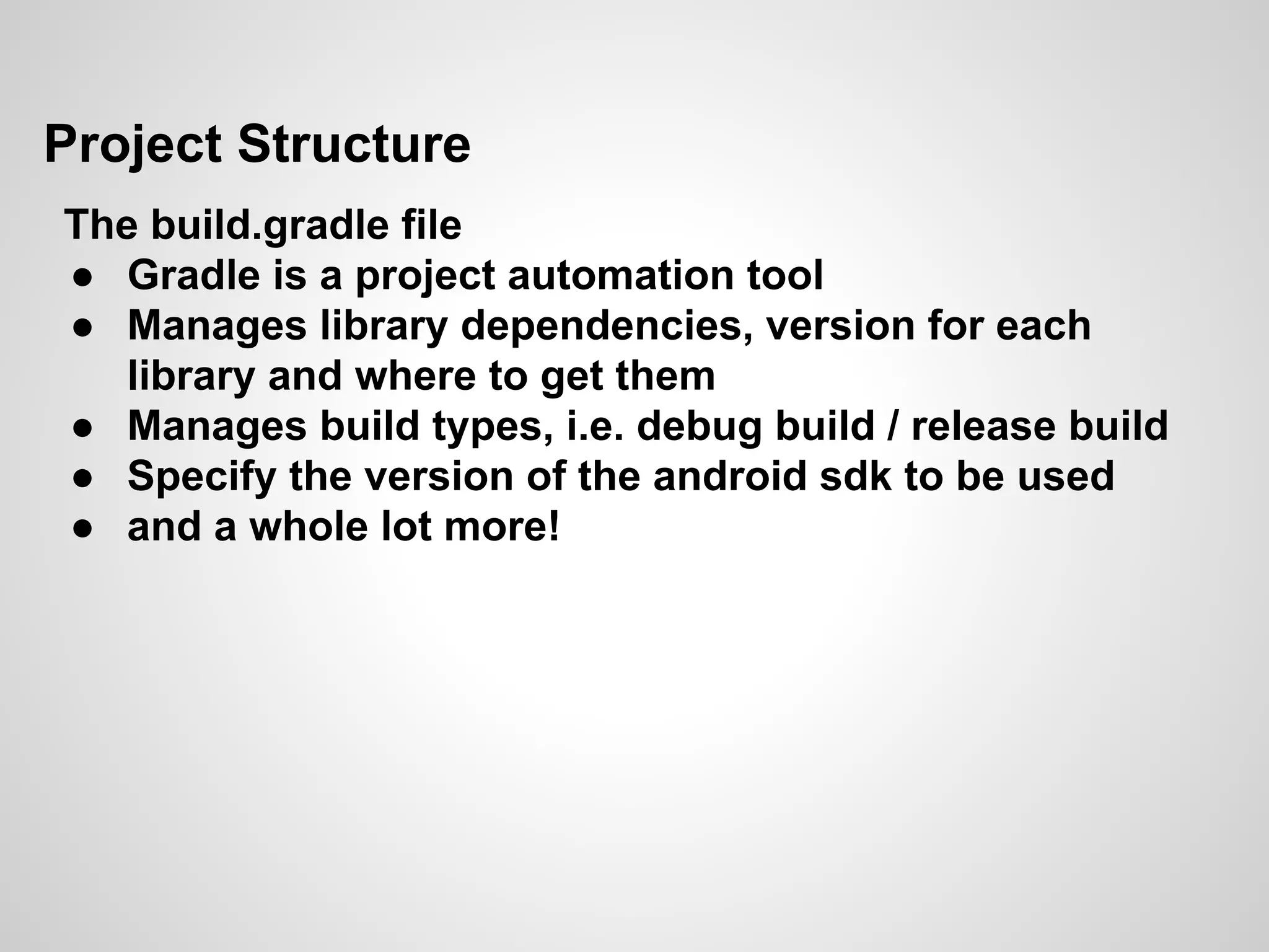 Project Structure
The build.gradle file
● Gradle is a project automation tool
● Manages library dependencies, version for each
library and where to get them
● Manages build types, i.e. debug build / release build
● Specify the version of the android sdk to be used
● and a whole lot more!
 