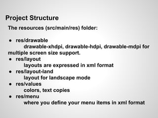 Project Structure
The resources (src/main/res) folder:
● res/drawable
drawable-xhdpi, drawable-hdpi, drawable-mdpi for
multiple screen size support.
● res/layout
layouts are expressed in xml format
● res/layout-land
layout for landscape mode
● res/values
colors, text copies
● res/menu
where you define your menu items in xml format
 
