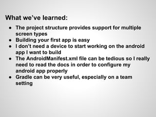 What we’ve learned:
● The project structure provides support for multiple
screen types
● Building your first app is easy
● I don’t need a device to start working on the android
app I want to build
● The AndroidManifest.xml file can be tedious so I really
need to read the docs in order to configure my
android app properly
● Gradle can be very useful, especially on a team
setting
 