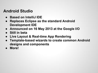 Android Studio
● Based on IntelliJ IDE
● Replaces Eclipse as the standard Android
Development IDE
● Announced on 16 May 2013 at the Google I/O
● Still in beta
● Live Layout & Real-time App Rendering
● Template-based wizards to create common Android
designs and components
● More!
 