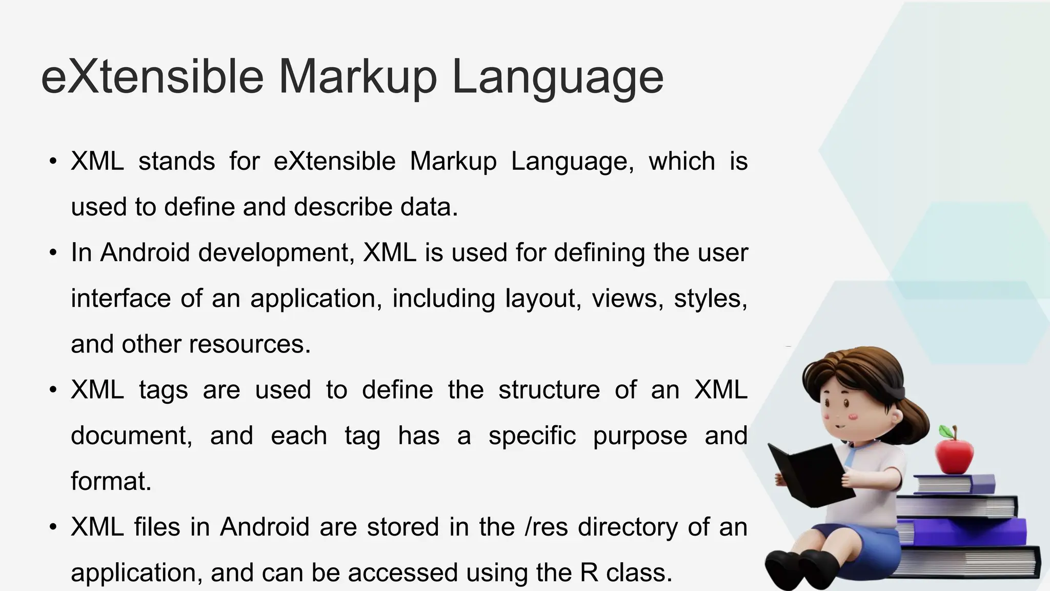 eXtensible Markup Language • XML stands for eXtensible Markup Language, which is used to define and describe data. • In Android development, XML is used for defining the user interface of an application, including layout, views, styles, and other resources. • XML tags are used to define the structure of an XML document, and each tag has a specific purpose and format. • XML files in Android are stored in the /res directory of an application, and can be accessed using the R class. 