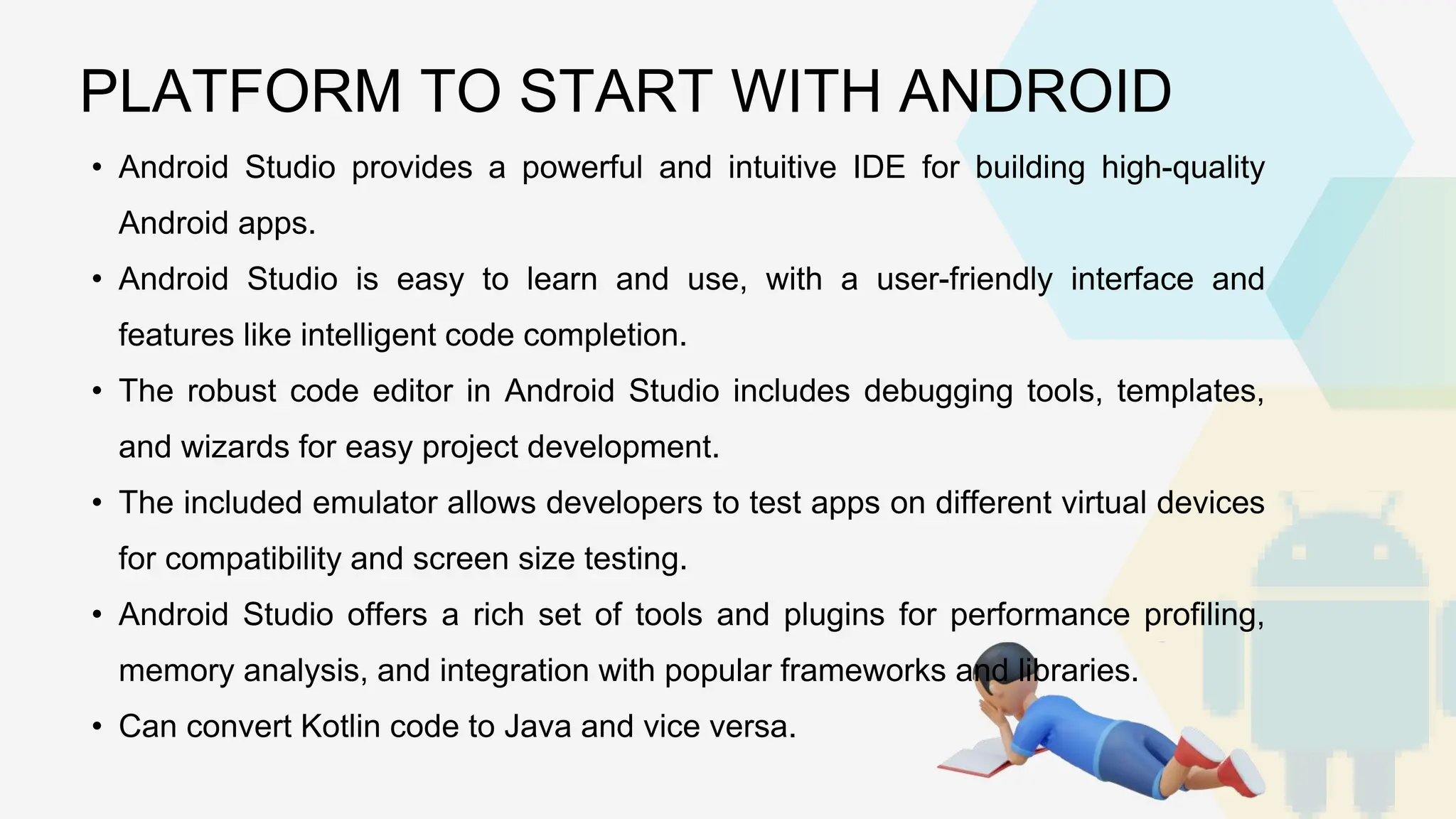 • Android Studio provides a powerful and intuitive IDE for building high-quality Android apps. • Android Studio is easy to learn and use, with a user-friendly interface and features like intelligent code completion. • The robust code editor in Android Studio includes debugging tools, templates, and wizards for easy project development. • The included emulator allows developers to test apps on different virtual devices for compatibility and screen size testing. • Android Studio offers a rich set of tools and plugins for performance profiling, memory analysis, and integration with popular frameworks and libraries. • Can convert Kotlin code to Java and vice versa. PLATFORM TO START WITH ANDROID 