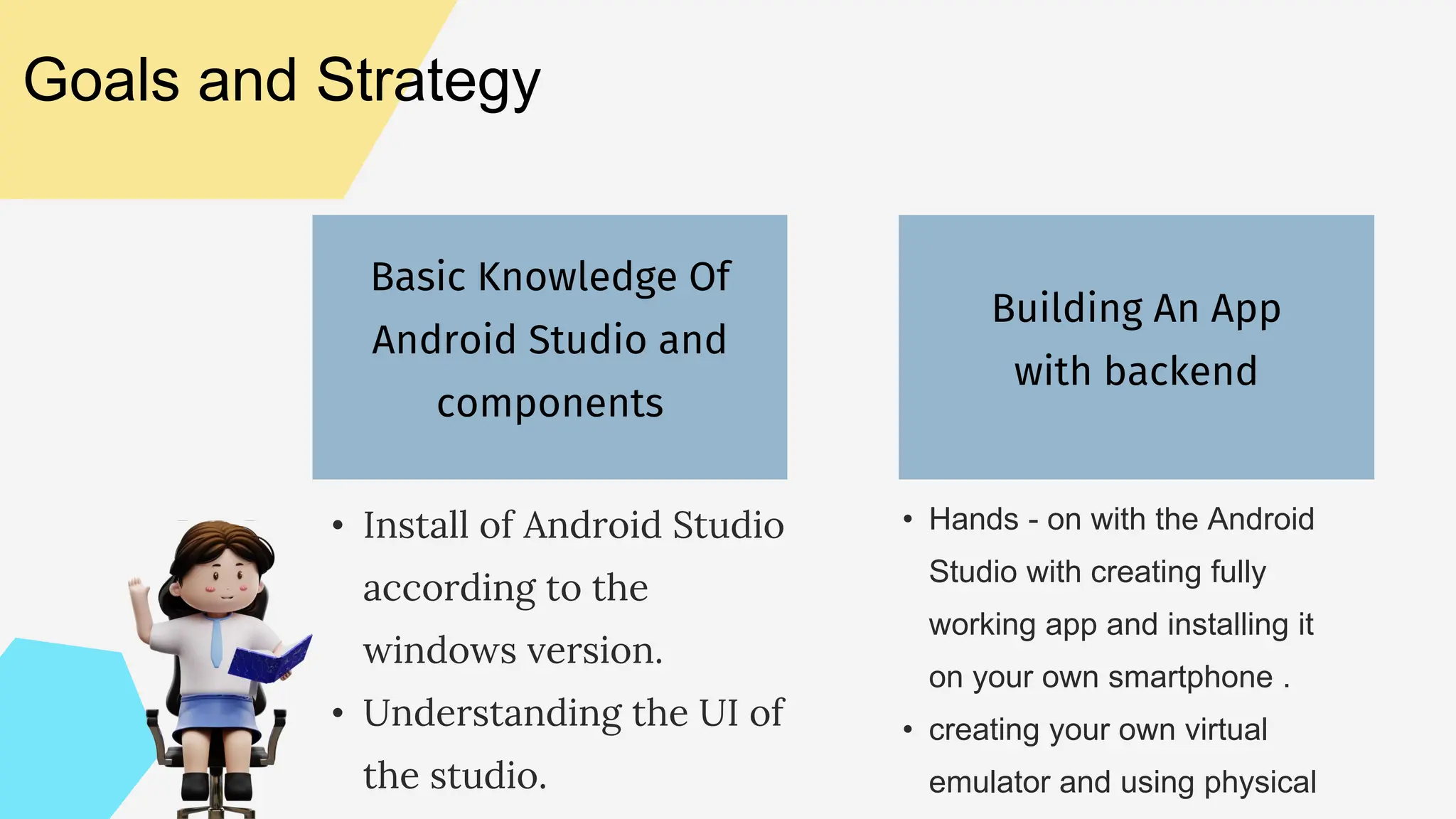 Basic Knowledge Of Android Studio and components Building An App with backend Goals and Strategy • Install of Android Studio according to the windows version. • Understanding the UI of the studio. • Hands - on with the Android Studio with creating fully working app and installing it on your own smartphone . • creating your own virtual emulator and using physical 