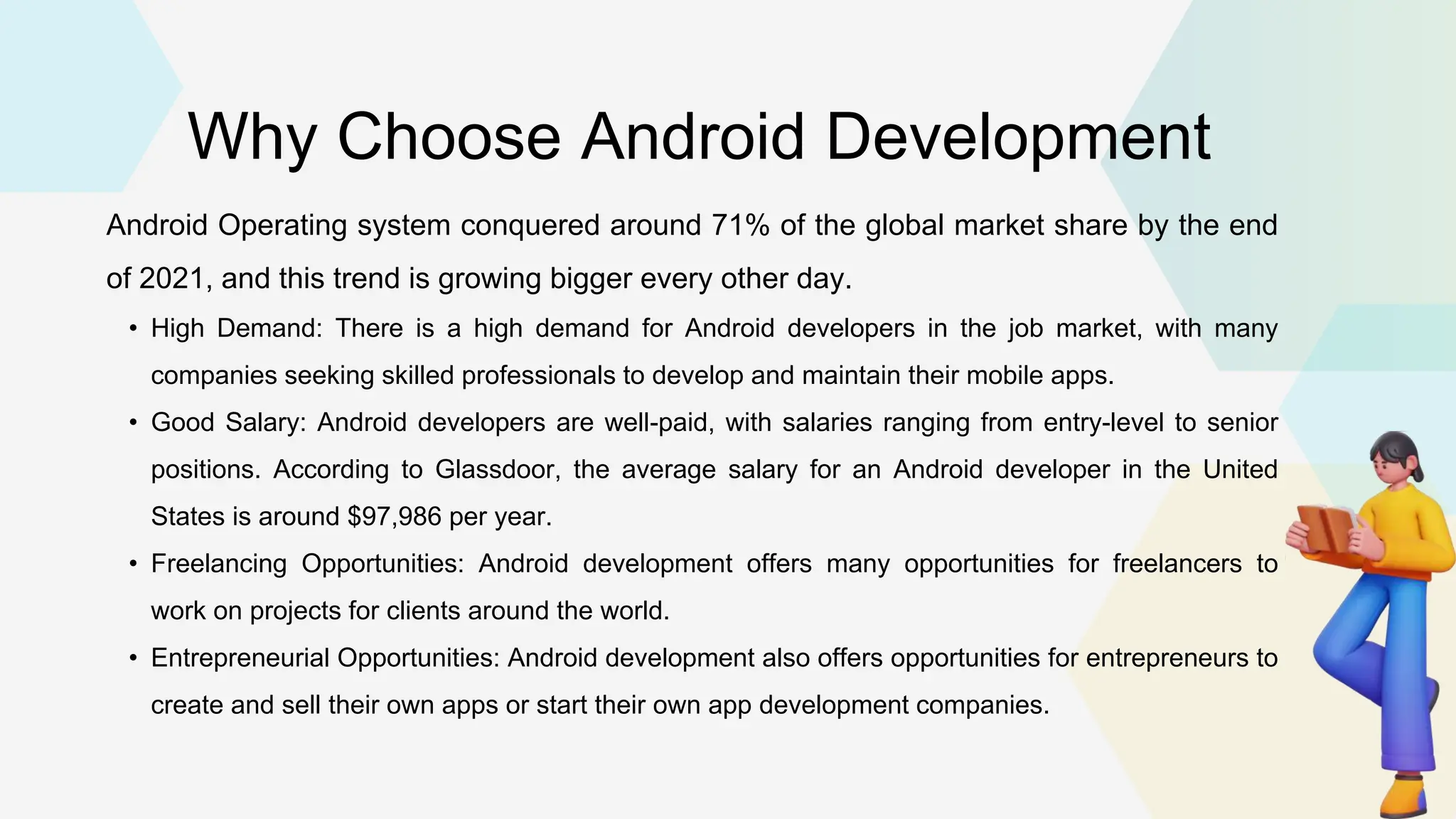 Why Choose Android Development Android Operating system conquered around 71% of the global market share by the end of 2021, and this trend is growing bigger every other day. • High Demand: There is a high demand for Android developers in the job market, with many companies seeking skilled professionals to develop and maintain their mobile apps. • Good Salary: Android developers are well-paid, with salaries ranging from entry-level to senior positions. According to Glassdoor, the average salary for an Android developer in the United States is around $97,986 per year. • Freelancing Opportunities: Android development offers many opportunities for freelancers to work on projects for clients around the world. • Entrepreneurial Opportunities: Android development also offers opportunities for entrepreneurs to create and sell their own apps or start their own app development companies. 