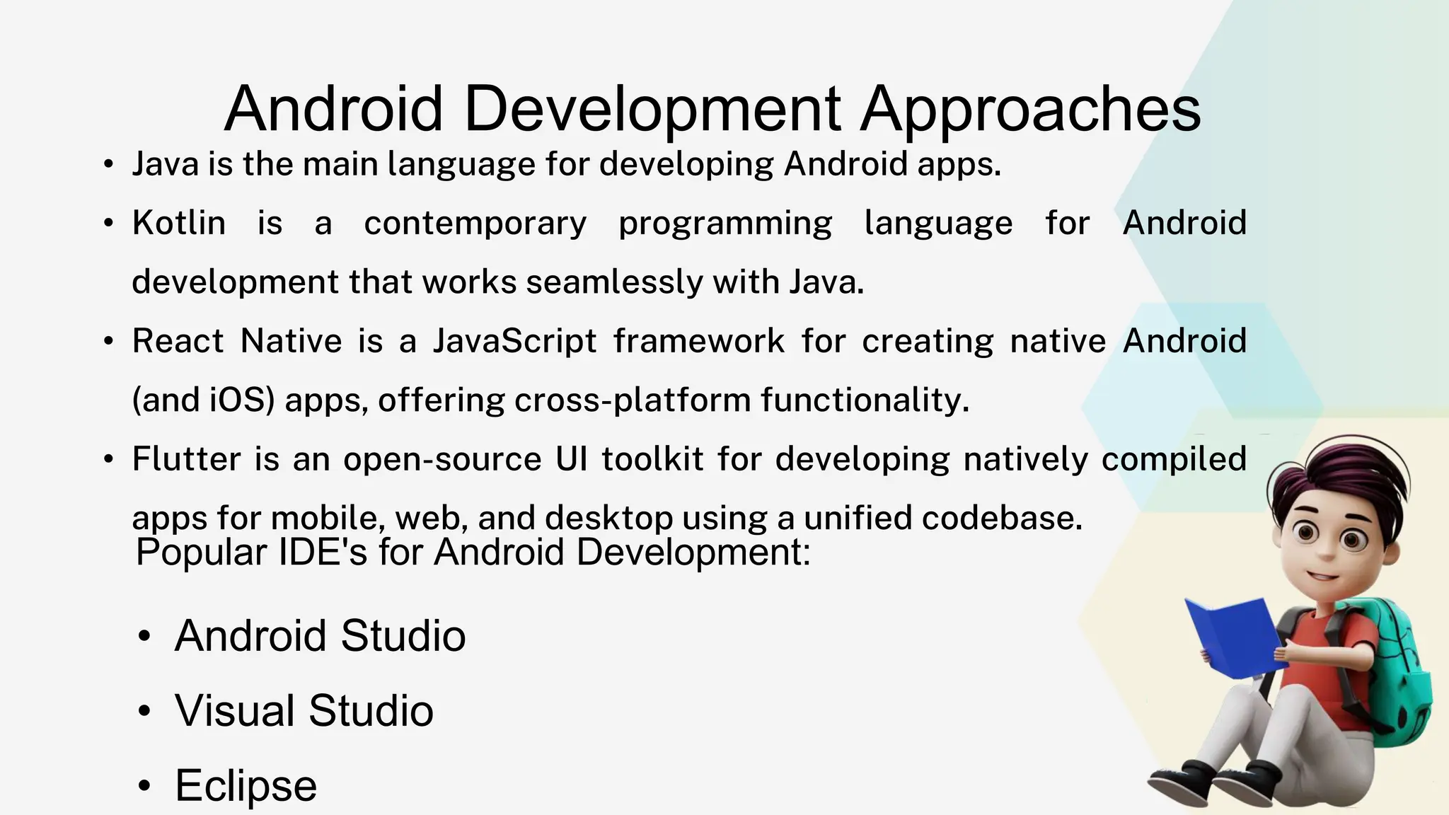 Android Development Approaches • Java is the main language for developing Android apps. • Kotlin is a contemporary programming language for Android development that works seamlessly with Java. • React Native is a JavaScript framework for creating native Android (and iOS) apps, offering cross-platform functionality. • Flutter is an open-source UI toolkit for developing natively compiled apps for mobile, web, and desktop using a unified codebase. Popular IDE's for Android Development: • Android Studio • Visual Studio • Eclipse 
