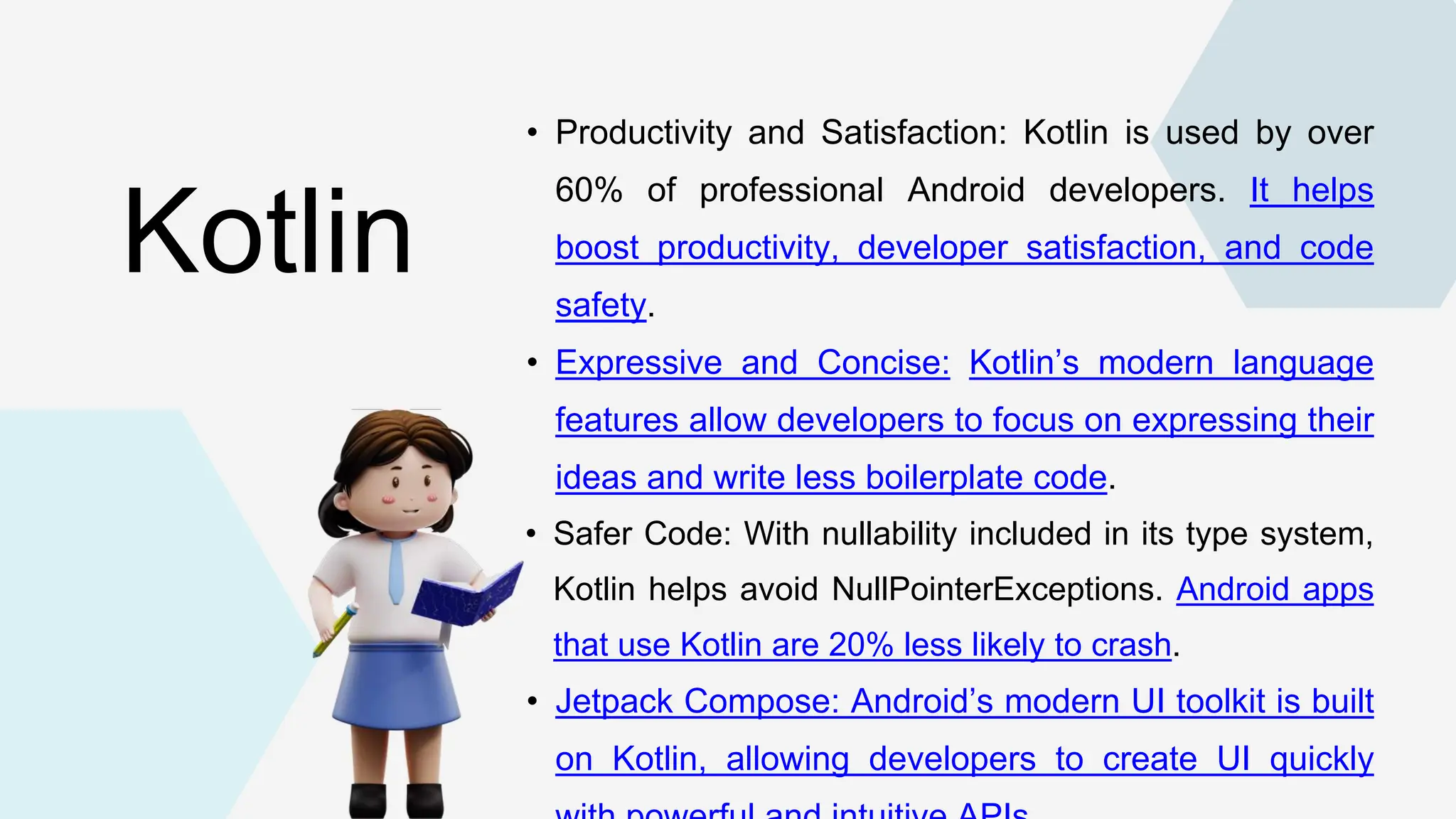 • Productivity and Satisfaction: Kotlin is used by over 60% of professional Android developers. It helps boost productivity, developer satisfaction, and code safety. • Expressive and Concise: Kotlin’s modern language features allow developers to focus on expressing their ideas and write less boilerplate code. • Safer Code: With nullability included in its type system, Kotlin helps avoid NullPointerExceptions. Android apps that use Kotlin are 20% less likely to crash. • Jetpack Compose: Android’s modern UI toolkit is built on Kotlin, allowing developers to create UI quickly Kotlin 