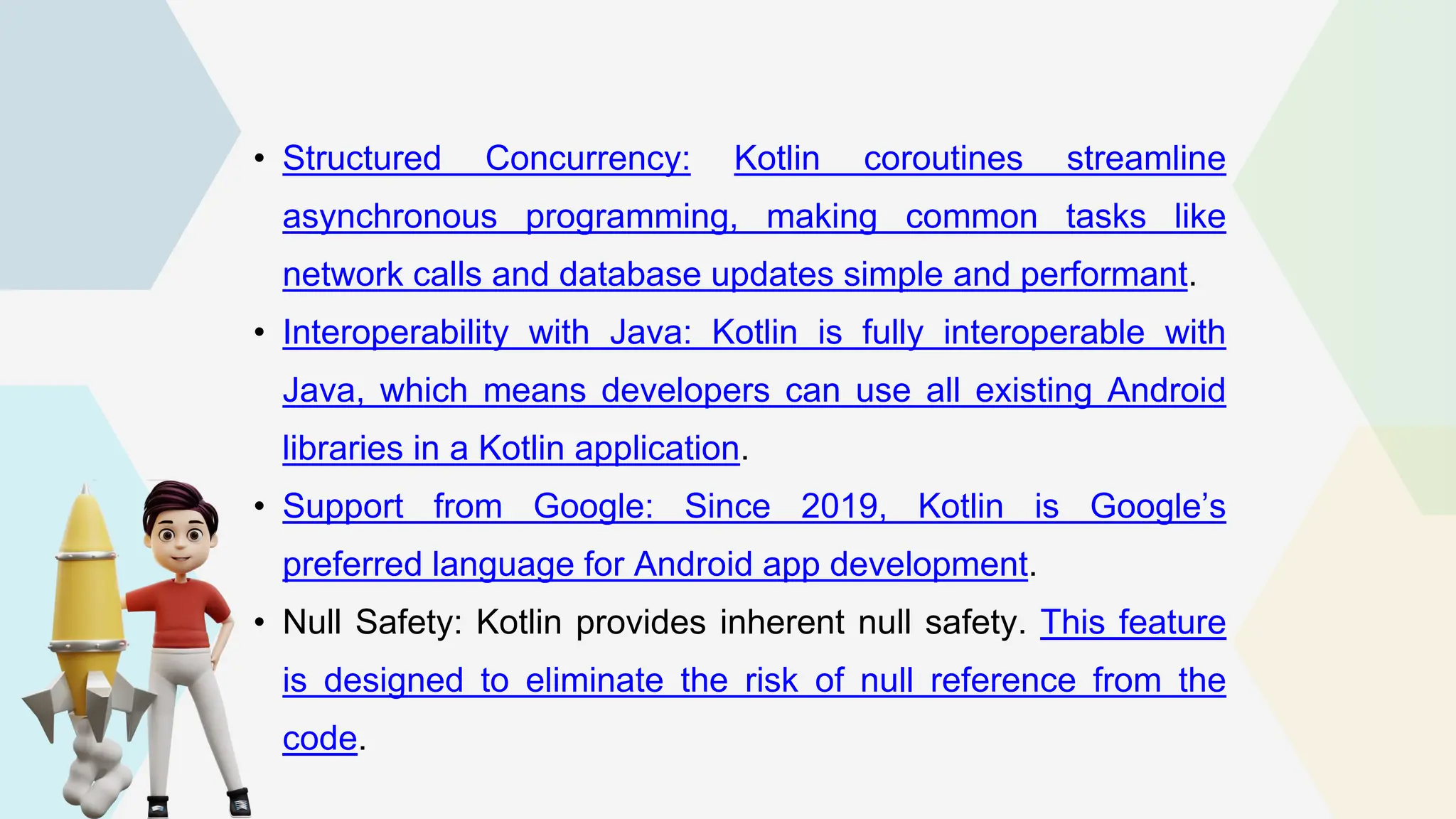 • Structured Concurrency: Kotlin coroutines streamline asynchronous programming, making common tasks like network calls and database updates simple and performant. • Interoperability with Java: Kotlin is fully interoperable with Java, which means developers can use all existing Android libraries in a Kotlin application. • Support from Google: Since 2019, Kotlin is Google’s preferred language for Android app development. • Null Safety: Kotlin provides inherent null safety. This feature is designed to eliminate the risk of null reference from the code. 