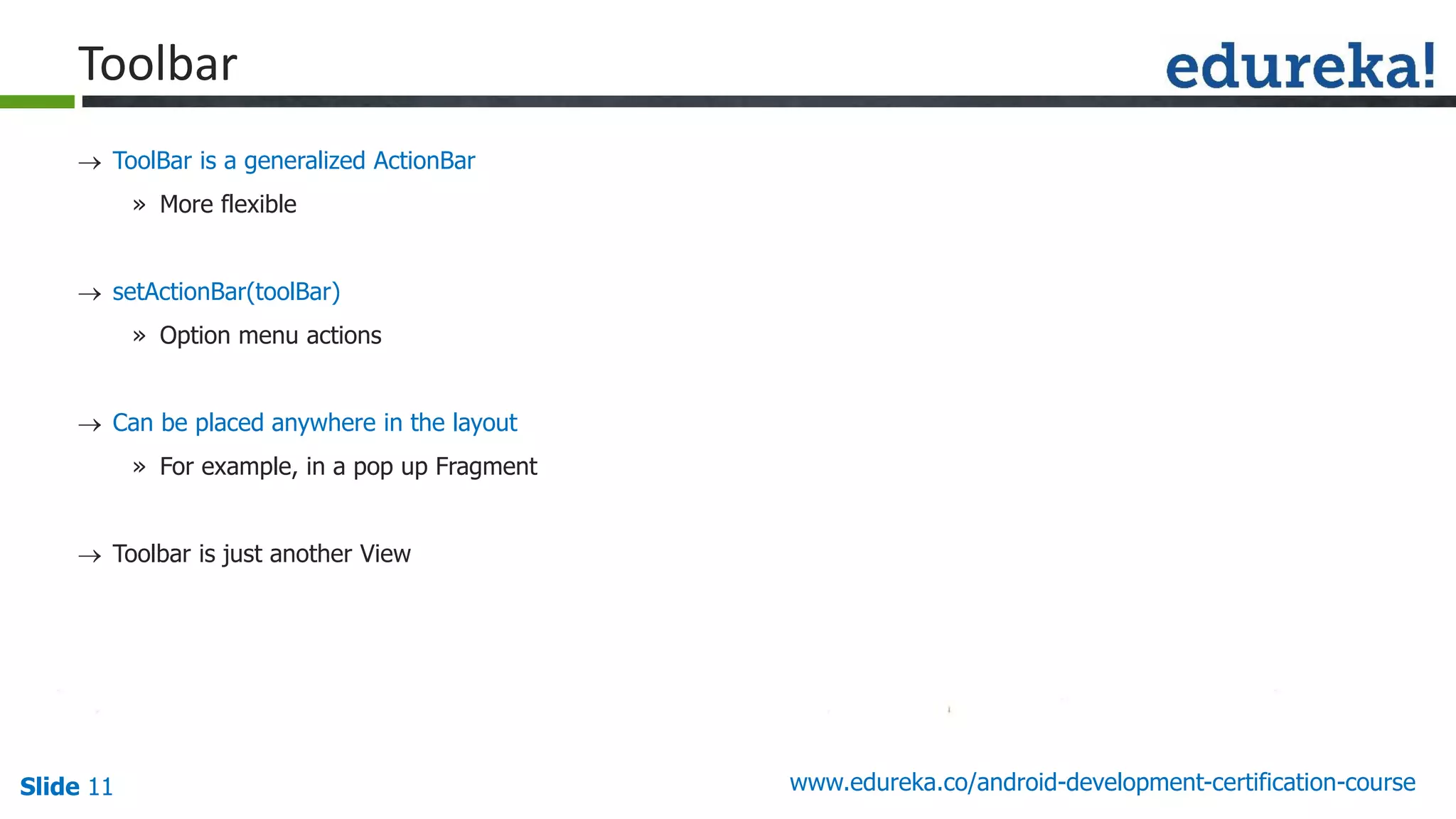Slide 11 www.edureka.co/android-development-certification-course
 ToolBar is a generalized ActionBar
» More flexible
 setActionBar(toolBar)
» Option menu actions
 Can be placed anywhere in the layout
» For example, in a pop up Fragment
 Toolbar is just another View
guid e line s
Toolbar
 
