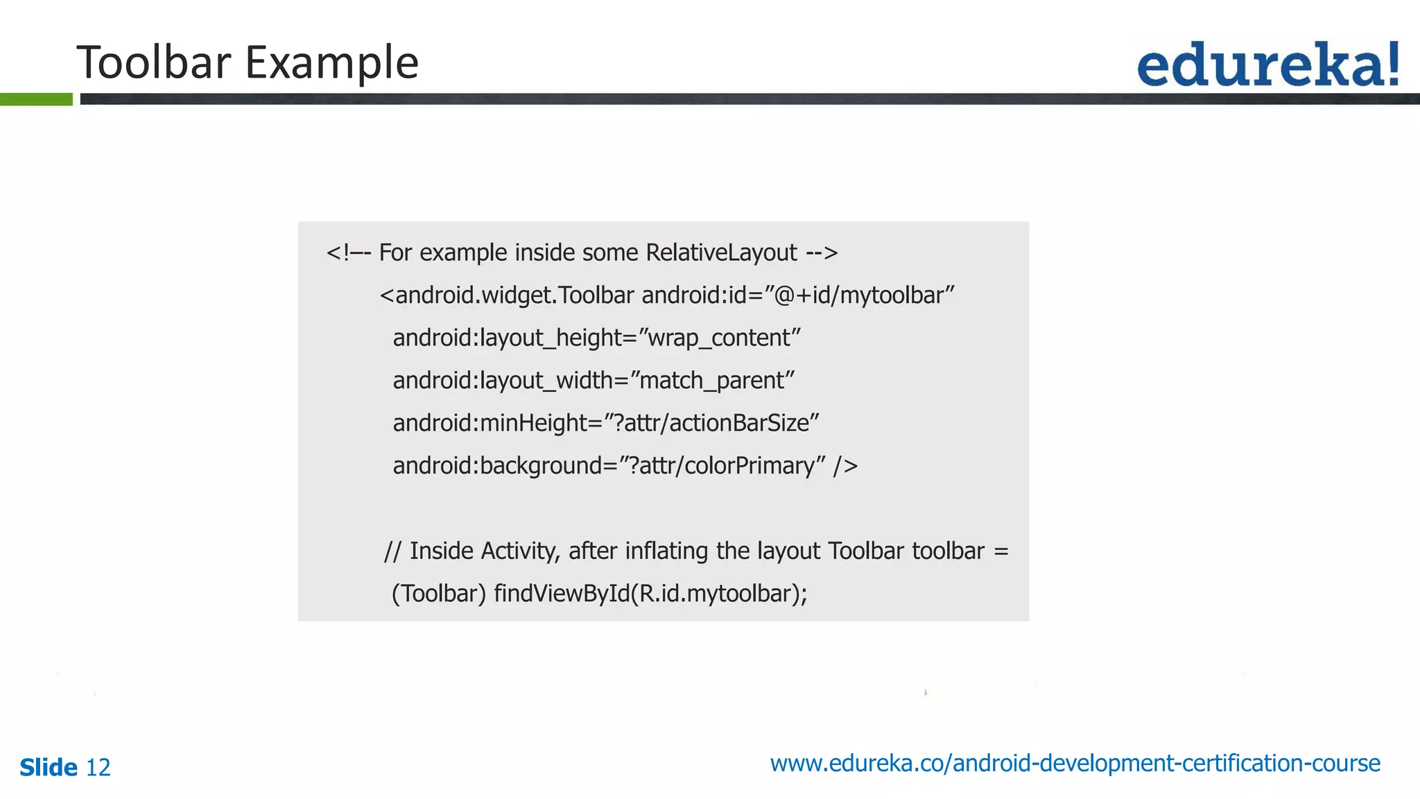 Slide 12 www.edureka.co/android-development-certification-course
<!–- For example inside some RelativeLayout -->
<android.widget.Toolbar android:id=”@+id/mytoolbar”
android:layout_height=”wrap_content”
android:layout_width=”match_parent”
android:minHeight=”?attr/actionBarSize”
android:background=”?attr/colorPrimary” />
// Inside Activity, after inflating the layout Toolbar toolbar =
(Toolbar) findViewById(R.id.mytoolbar);
Toolbar Example
 
