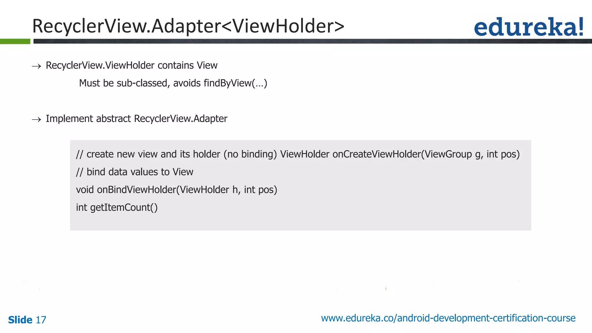 Slide 17 www.edureka.co/android-development-certification-course
 RecyclerView.ViewHolder contains View
Must be sub-classed, avoids findByView(…)
 Implement abstract RecyclerView.Adapter
// create new view and its holder (no binding) ViewHolder onCreateViewHolder(ViewGroup g, int pos)
// bind data values to View
void onBindViewHolder(ViewHolder h, int pos)
int getItemCount()
RecyclerView.Adapter<ViewHolder>
 