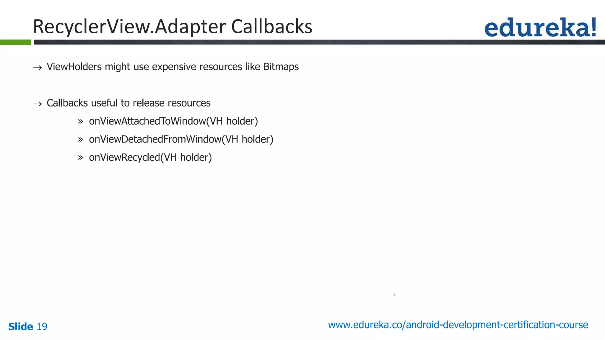 Slide 19 www.edureka.co/android-development-certification-course
 ViewHolders might use expensive resources like Bitmaps
 Callbacks useful to release resources
» onViewAttachedToWindow(VH holder)
» onViewDetachedFromWindow(VH holder)
» onViewRecycled(VH holder)
RecyclerView.Adapter Callbacks
 