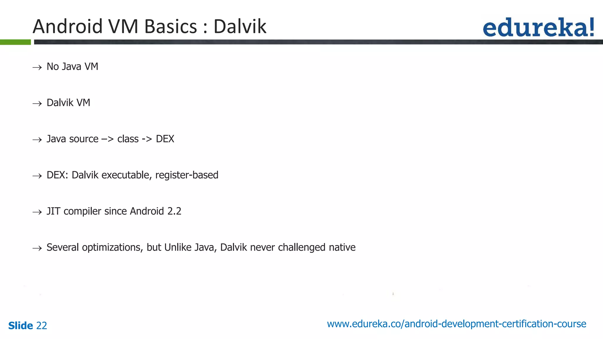 Slide 22 www.edureka.co/android-development-certification-course
 No Java VM
 Dalvik VM
 Java source –> class -> DEX
 DEX: Dalvik executable, register-based
 JIT compiler since Android 2.2
 Several optimizations, but Unlike Java, Dalvik never challenged native
Android VM Basics : Dalvik
 