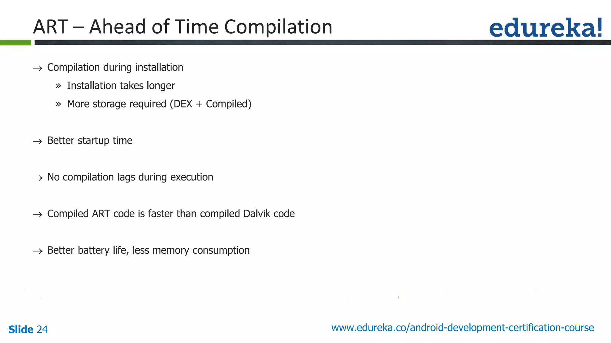 Slide 24 www.edureka.co/android-development-certification-course
 Compilation during installation
» Installation takes longer
» More storage required (DEX + Compiled)
 Better startup time
 No compilation lags during execution
 Compiled ART code is faster than compiled Dalvik code
 Better battery life, less memory consumption
ART – Ahead of Time Compilation
 