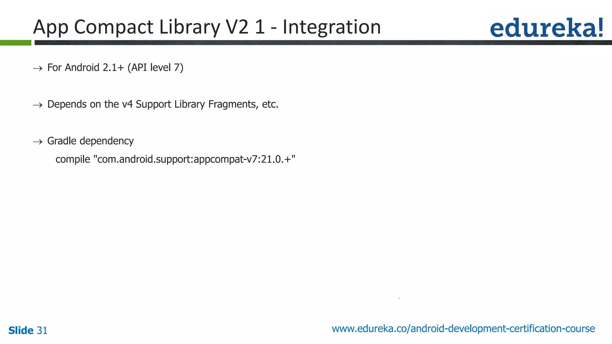 Slide 31 www.edureka.co/android-development-certification-course
 For Android 2.1+ (API level 7)
 Depends on the v4 Support Library Fragments, etc.
 Gradle dependency
compile "com.android.support:appcompat-v7:21.0.+"
App Compact Library V2 1 - Integration
 