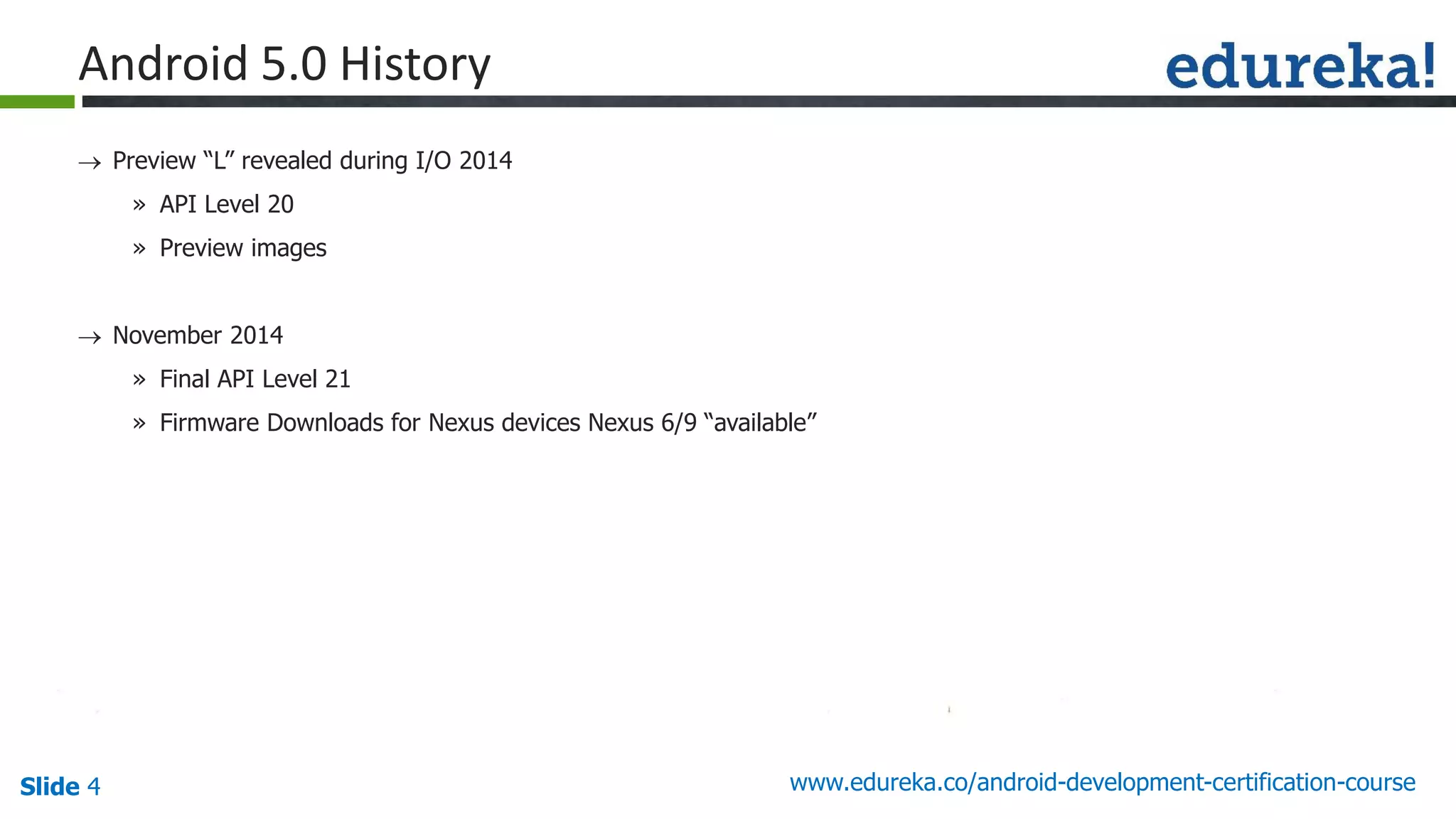 Slide 4 www.edureka.co/android-development-certification-course
 Preview “L” revealed during I/O 2014
» API Level 20
» Preview images
 November 2014
» Final API Level 21
» Firmware Downloads for Nexus devices Nexus 6/9 “available”
Android 5.0 History
 