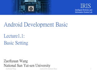 Android Development Basic
Lecture1.1:
Basic Setting
ZuoSyuan Wang
National Sun Yat-sen University
IRISIntelligent Robotics and
Informatics System Lab
ZuoSyuan Wang Android Development Basic 1
 