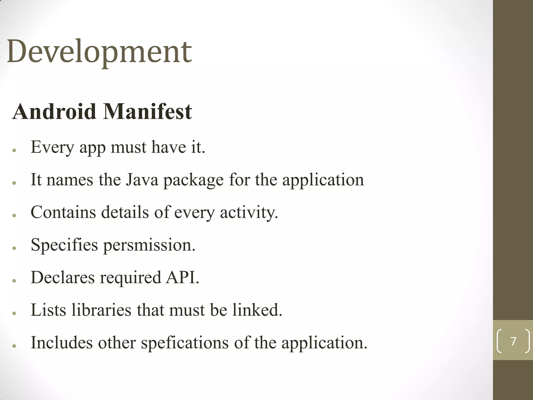 7
Development
Android Manifest
● Every app must have it.
● It names the Java package for the application
● Contains details of every activity.
● Specifies persmission.
● Declares required API.
● Lists libraries that must be linked.
● Includes other spefications of the application.
 