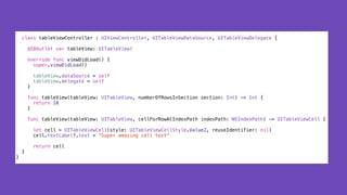 class tableViewController : UIViewController, UITableViewDataSource, UITableViewDelegate {
@IBOutlet var tableView: UITableView!
override func viewDidLoad() {
super.viewDidLoad()
tableView.dataSource = self
tableView.delegate = self
}
func tableView(tableView: UITableView, numberOfRowsInSection section: Int) -> Int {
return 10
}
func tableView(tableView: UITableView, cellForRowAtIndexPath indexPath: NSIndexPath) -> UITableViewCell {
let cell = UITableViewCell(style: UITableViewCellStyle.Value2, reuseIdentifier: nil)
cell.textLabel?.text = "Super amazing cell text"
return cell
}
}
 
