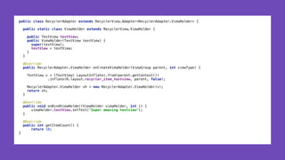 public class RecyclerAdapter extends RecyclerView.Adapter<RecyclerAdapter.ViewHolder> { 
 
public static class ViewHolder extends RecyclerView.ViewHolder { 
 
public TextView textView; 
public ViewHolder(TextView textView) { 
super(textView); 
textView = textView; 
} 
} 
 
@Override 
public RecyclerAdapter.ViewHolder onCreateViewHolder(ViewGroup parent, int viewType) { 
 
TextView v = (TextView) LayoutInflater.from(parent.getContext()) 
.inflate(R.layout.recycler_item_textview, parent, false); 
 
RecyclerAdapter.ViewHolder vh = new RecyclerAdapter.ViewHolder(v); 
return vh; 
} 
 
@Override 
public void onBindViewHolder(ViewHolder viewHolder, int i) { 
viewHolder.textView.setText("Super amazing textview"); 
} 
 
@Override 
public int getItemCount() { 
return 10; 
}
 