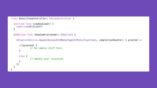class DetailViewController: UIViewController {
override func viewDidLoad() {
super.viewDidLoad()
}
@IBAction func showCamera(sender: UIButton) {
AVCaptureDevice.requestAccessForMediaType(AVMediaTypeVideo, completionHandler: { granted in
if(granted) {
// Do camera stuff here
}
else {
// Handle user rejection
}
})
}
}
 