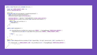 public class MainActivity extends Activity { 
 
final int CAMERA_REQUEST_CODE = 0; 
Button showCameraButton; 
 
@Override 
protected void onCreate(Bundle savedInstanceState) { 
super.onCreate(savedInstanceState); 
setContentView(R.layout.activity_main);
 
showCameraButton = (Button) findViewById(R.id.show_camera_button); 
showCameraButton.setOnClickListener(new View.OnClickListener() { 
@Override 
public void onClick(View v) { 
showCamera(); 
} 
}); 
} 
 
public void showCamera() { 
 
if (checkSelfPermission(Manifest.permission.CAMERA) != PackageManager.PERMISSION_GRANTED) { 
requestPermissions(new String[]{Manifest.permission.CAMERA}, CAMERA_REQUEST_CODE); 
 
} else { 
// ... Show camera 
} 
}
@Override 
public void onRequestPermissionsResult(int requestCode, String[] permissions, int[] grantResults) {
 
if (requestCode == CAMERA_REQUEST_CODE && grantResults[0] == PackageManager.PERMISSION_GRANTED) { 
// ... Show Camera 
} 
}
}
 