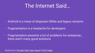 - Android is a mess of disparate OEMs and legacy versions
- Fragmentation is a headache for developers
- Fragmentation presents a lot of problems for enterprise…
there aren’t many good solutions
The Internet Said…
Quotes from The Next Web, Open Signal & Tech Target
 